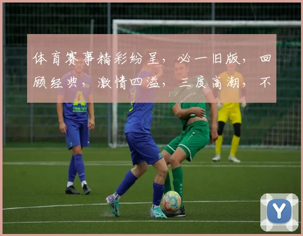体育赛事精彩纷呈，必一旧版，回顾经典，激情四溢，三度高潮，不容错过