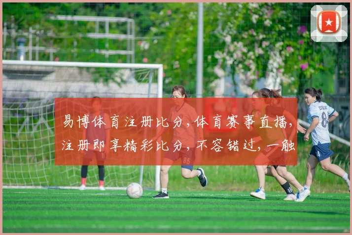 易博体育注册比分,体育赛事直播,注册即享精彩比分,不容错过,一触即达