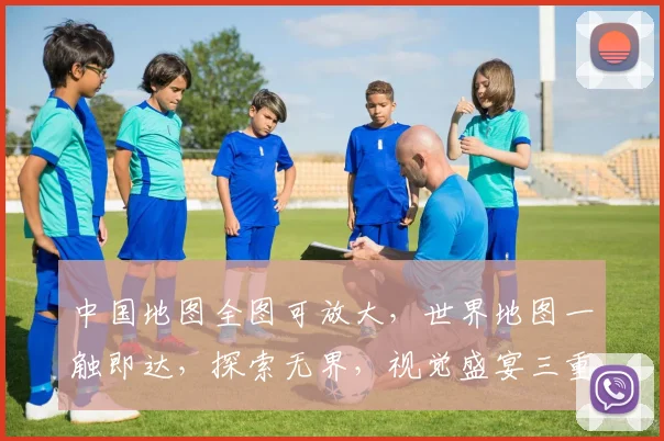 中国地图全图可放大，世界地图一触即达，探索无界，视觉盛宴三重礼