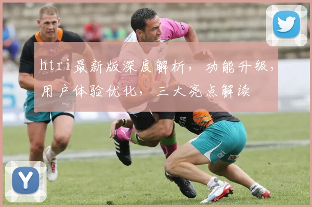 htri最新版深度解析，功能升级，用户体验优化，三大亮点解读